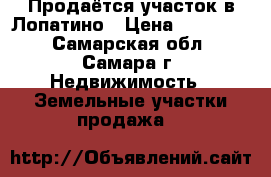 Продаётся участок в Лопатино › Цена ­ 710 000 - Самарская обл., Самара г. Недвижимость » Земельные участки продажа   